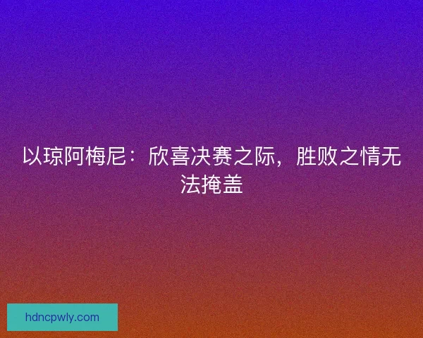 以琼阿梅尼:欣喜决赛之际,胜败之情无法掩盖 以琼阿梅尼:欣喜决赛之际,胜败之情无法掩盖