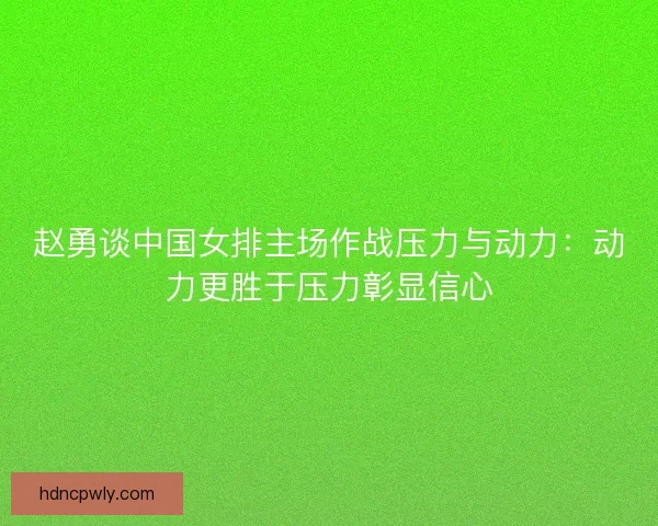 赵勇谈中国女排主场作战压力与动力：动力更胜于压力彰显信心