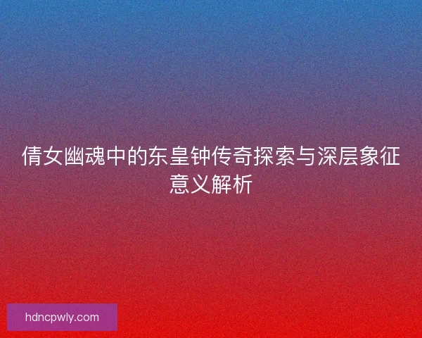 倩女幽魂中的东皇钟传奇探索与深层象征意义解析 倩女幽魂中的东皇钟传奇探索与深层象征意义解析