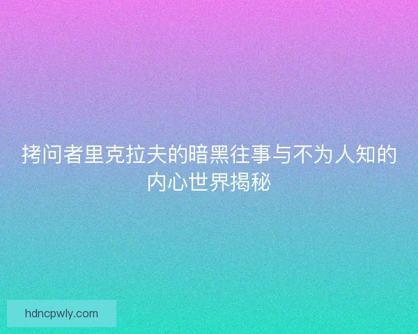 拷问者里克拉夫的暗黑往事与不为人知的内心世界揭秘