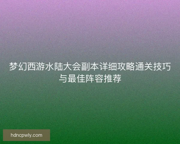 梦幻西游水陆大会副本详细攻略通关技巧与最佳阵容推荐