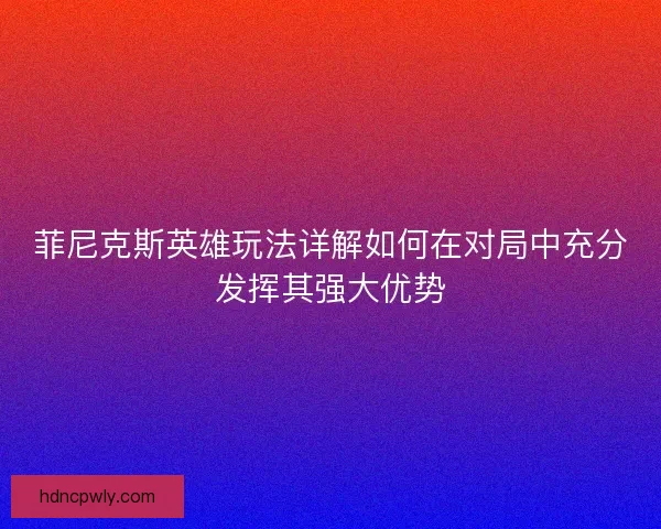 菲尼克斯英雄玩法详解如何在对局中充分发挥其强大优势