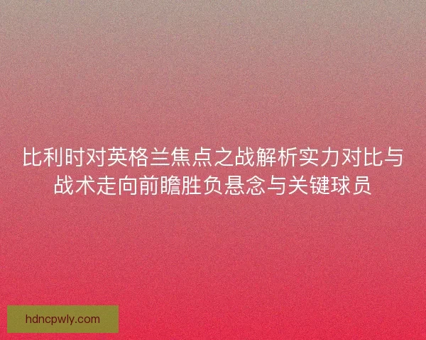 比利时对英格兰焦点之战解析实力对比与战术走向前瞻胜负悬念与关键球员