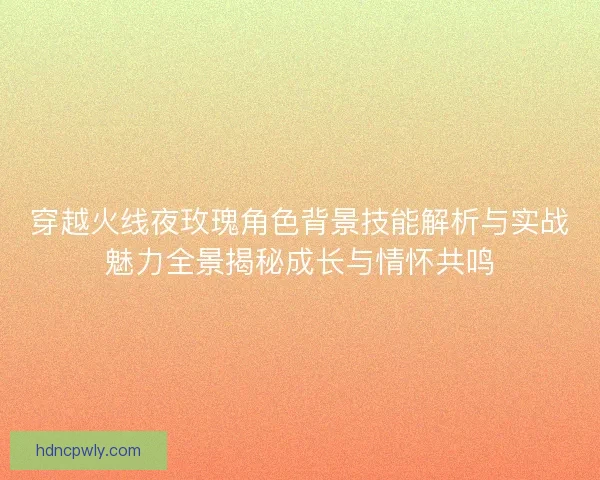 穿越火线夜玫瑰角色背景技能解析与实战魅力全景揭秘成长与情怀共鸣 穿越火线夜玫瑰角色背景技能解析与实战魅力全景揭秘成长与情怀共鸣